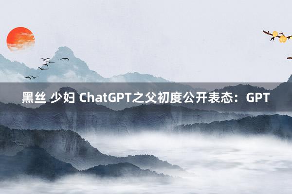 黑丝 少妇 ChatGPT之父初度公开表态：GPT