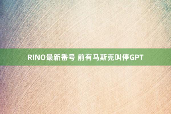 RINO最新番号 前有马斯克叫停GPT