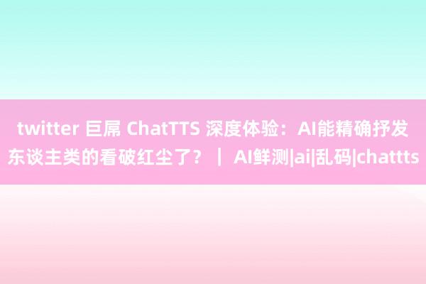 twitter 巨屌 ChatTTS 深度体验：AI能精确抒发东谈主类的看破红尘了？｜ AI鲜测|ai|乱码|chattts