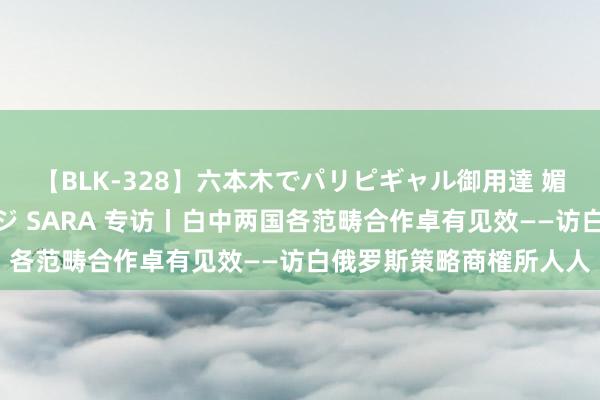 【BLK-328】六本木でパリピギャル御用達 媚薬悶絶オイルマッサージ SARA 专访丨白中两国各范畴合作卓有见效——访白俄罗斯策略商榷所人人