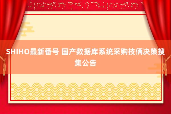 SHIHO最新番号 国产数据库系统采购技俩决策搜集公告