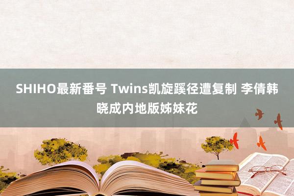 SHIHO最新番号 Twins凯旋蹊径遭复制 李倩韩晓成内地版姊妹花