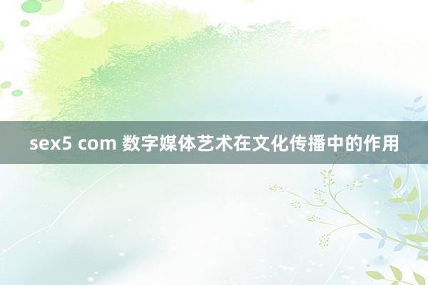 sex5 com 数字媒体艺术在文化传播中的作用