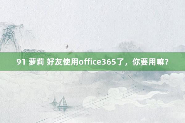 91 萝莉 好友使用office365了，你要用嘛？