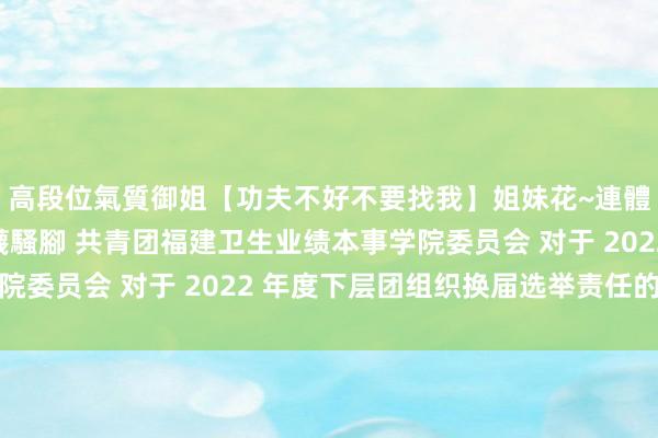 高段位氣質御姐【功夫不好不要找我】姐妹花~連體絲襪~大奶晃動~絲襪騷腳 共青团福建卫生业绩本事学院委员会 对于 2022 年度下层团组织换届选举责任的文牍