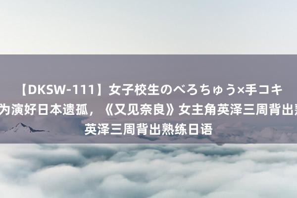 【DKSW-111】女子校生のべろちゅう×手コキ VOL.2 为演好日本遗孤，《又见奈良》女主角英泽三周背出熟练日语