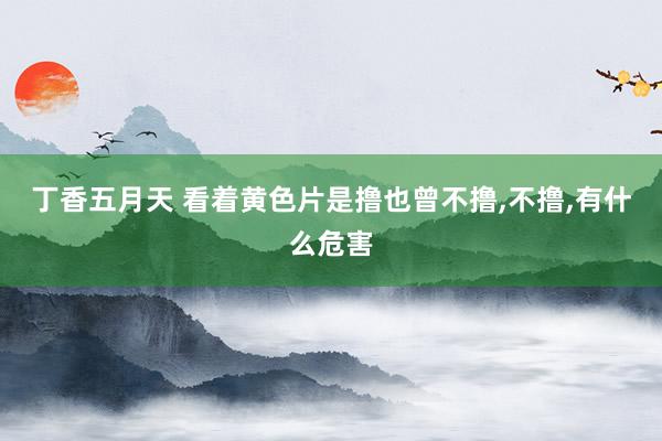 丁香五月天 看着黄色片是撸也曾不撸，不撸，有什么危害