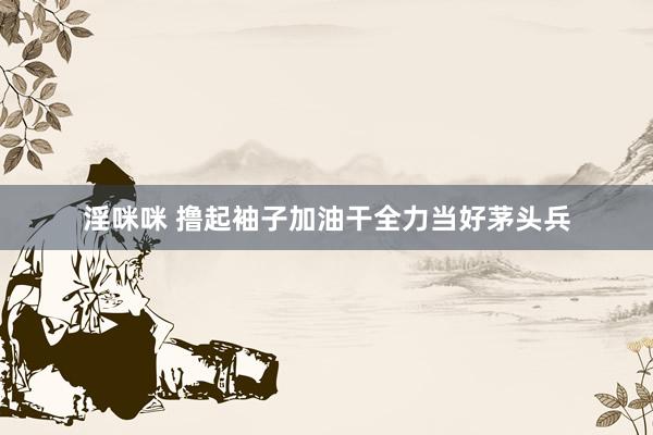 淫咪咪 撸起袖子加油干　全力当好茅头兵