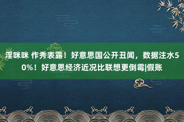 淫咪咪 作秀表露！好意思国公开丑闻，数据注水50%！好意思经济近况比联想更倒霉|假账