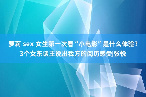 萝莉 sex 女生第一次看“小电影”是什么体验？3个女东谈主说出我方的阅历感受|张悦