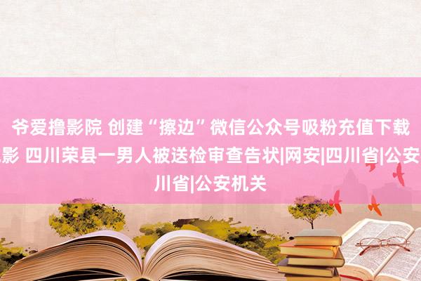 爷爱撸影院 创建“擦边”微信公众号吸粉充值下载小电影 四川荣县一男人被送检审查告状|网安|四川省|公安机关