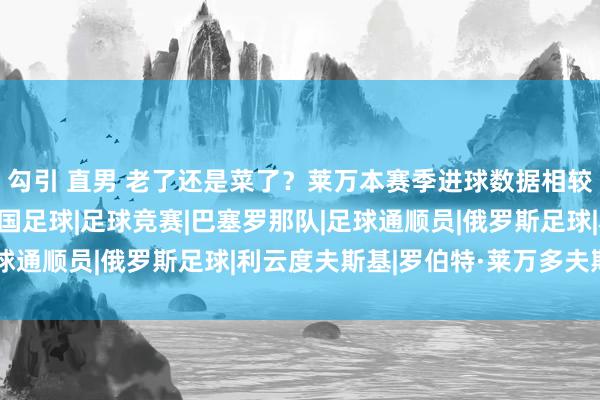 勾引 直男 老了还是菜了？莱万本赛季进球数据相较于上赛季大幅下滑|德国足球|足球竞赛|巴塞罗那队|足球通顺员|俄罗斯足球|利云度夫斯基|罗伯特·莱万多夫斯基