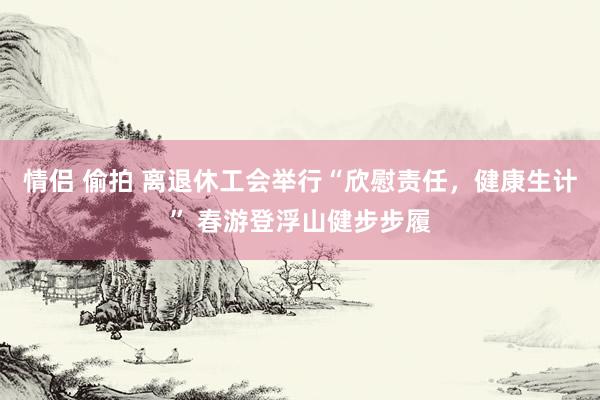 情侣 偷拍 离退休工会举行“欣慰责任，健康生计” 春游登浮山健步步履