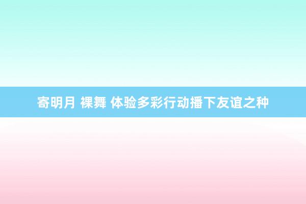 寄明月 裸舞 体验多彩行动　播下友谊之种