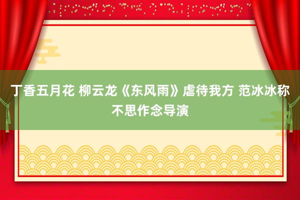 丁香五月花 柳云龙《东风雨》虐待我方 范冰冰称不思作念导演