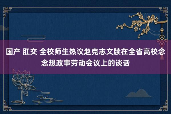 国产 肛交 全校师生热议赵克志文牍在全省高校念念想政事劳动会议上的谈话