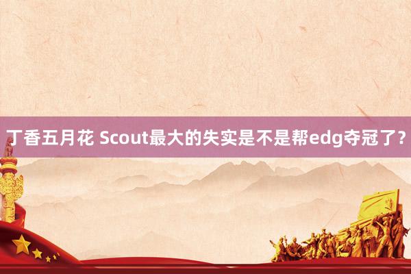 丁香五月花 Scout最大的失实是不是帮edg夺冠了？