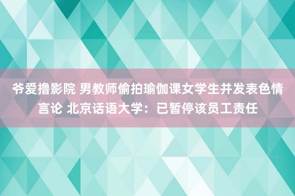 爷爱撸影院 男教师偷拍瑜伽课女学生并发表色情言论 北京话语大学：已暂停该员工责任