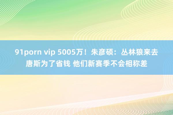 91porn vip 5005万！朱彦硕：丛林狼来去唐斯为了省钱 他们新赛季不会相称差