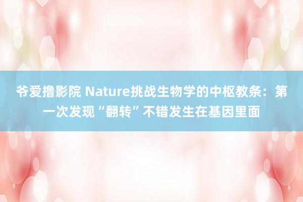 爷爱撸影院 Nature挑战生物学的中枢教条：第一次发现“翻转”不错发生在基因里面