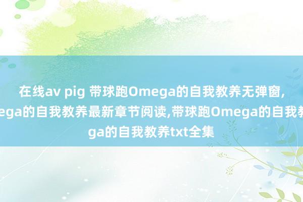 在线av pig 带球跑Omega的自我教养无弹窗，带球跑Omega的自我教养最新章节阅读，带球跑Omega的自我教养txt全集