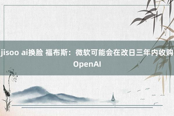 jisoo ai换脸 福布斯：微软可能会在改日三年内收购OpenAI