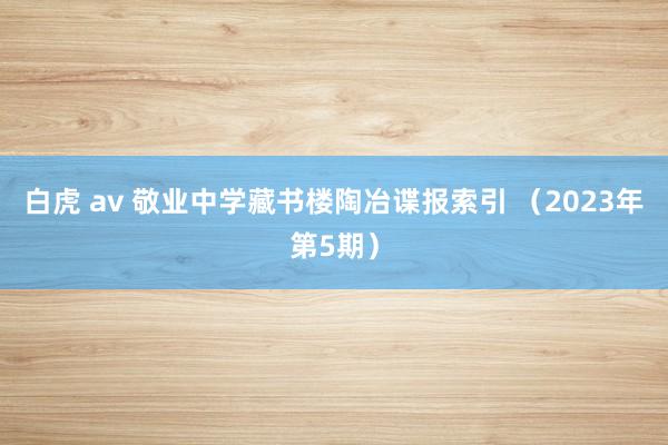 白虎 av 敬业中学藏书楼陶冶谍报索引 （2023年第5期）