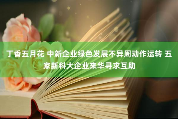 丁香五月花 中新企业绿色发展不异周动作运转 五家新科大企业来华寻求互助