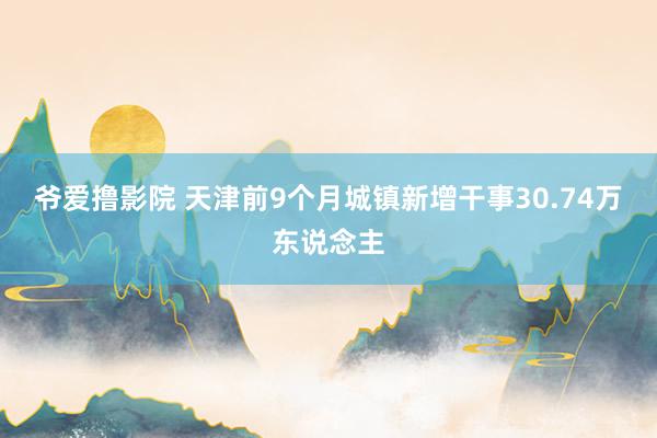 爷爱撸影院 天津前9个月城镇新增干事30.74万东说念主