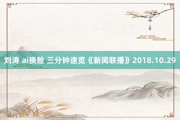 刘涛 ai换脸 三分钟速览《新闻联播》2018.10.29