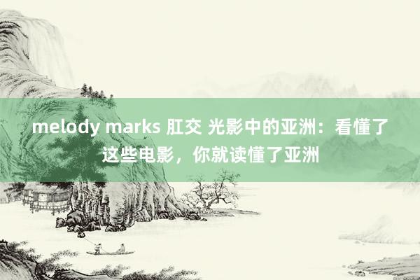 melody marks 肛交 光影中的亚洲：看懂了这些电影，你就读懂了亚洲