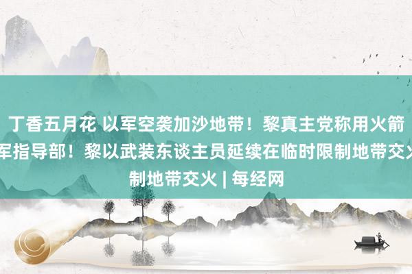 丁香五月花 以军空袭加沙地带！黎真主党称用火箭弹轰炸以军指导部！黎以武装东谈主员延续在临时限制地带交火 | 每经网