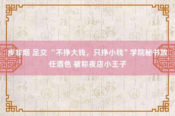 步非烟 足交 “不挣大钱，只挣小钱”学院秘书放任酒色 被称夜店小王子