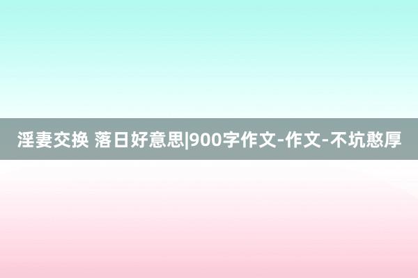 淫妻交换 落日好意思|900字作文-作文-不坑憨厚