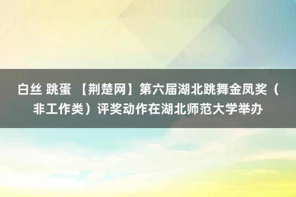 白丝 跳蛋 【荆楚网】第六届湖北跳舞金凤奖（非工作类）评奖动作在湖北师范大学举办