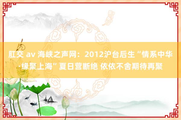 肛交 av 海峡之声网：2012沪台后生“情系中华·缘聚上海”夏日营断绝 依依不舍期待再聚