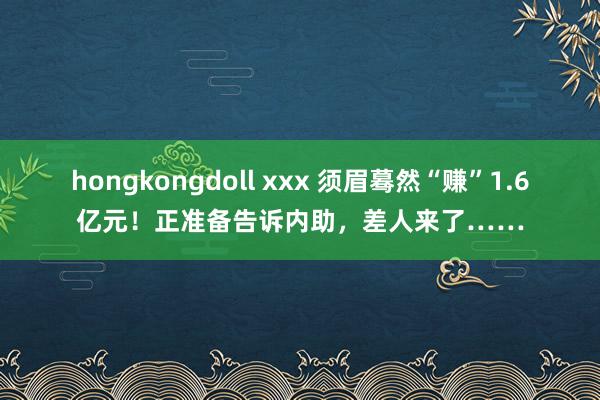 hongkongdoll xxx 须眉蓦然“赚”1.6亿元！正准备告诉内助，差人来了……