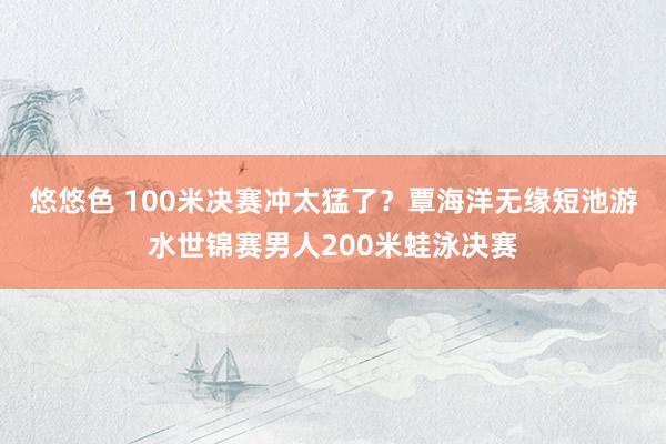 悠悠色 100米决赛冲太猛了？覃海洋无缘短池游水世锦赛男人200米蛙泳决赛