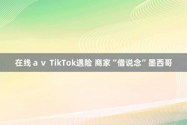 在线ａｖ TikTok遇险 商家“借说念”墨西哥